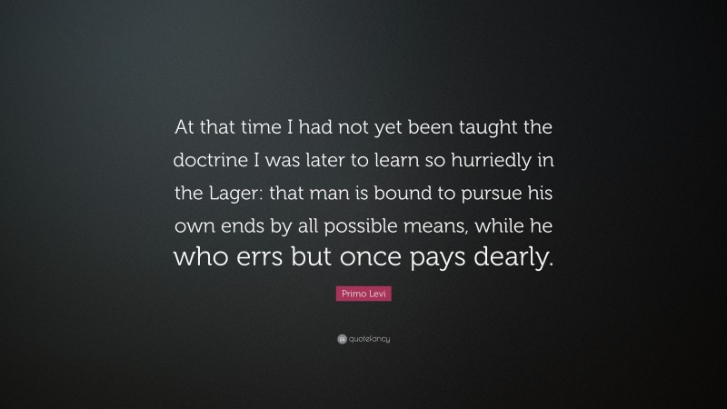 Primo Levi Quote: “At that time I had not yet been taught the doctrine I was later to learn so hurriedly in the Lager: that man is bound to pursue his own ends by all possible means, while he who errs but once pays dearly.”