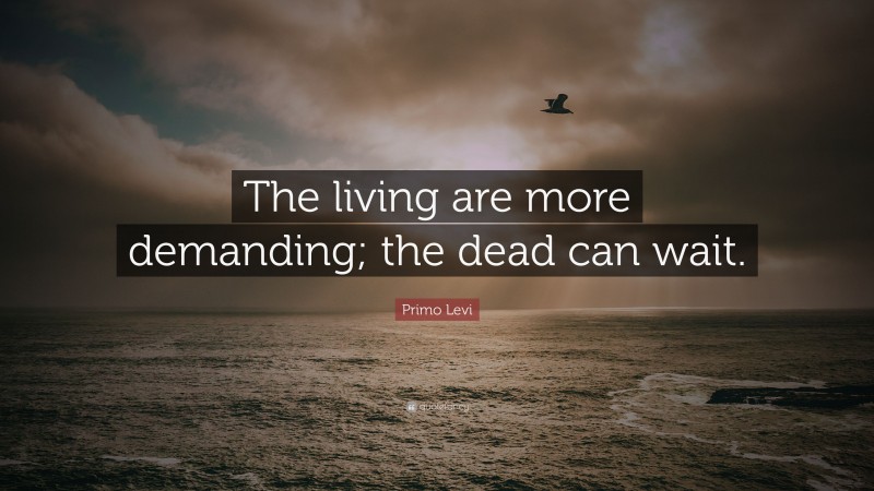 Primo Levi Quote: “The living are more demanding; the dead can wait.”