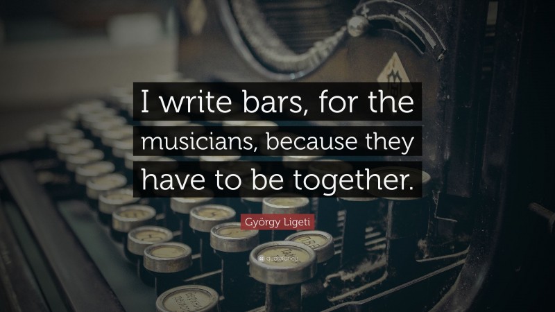 György Ligeti Quote: “I write bars, for the musicians, because they have to be together.”