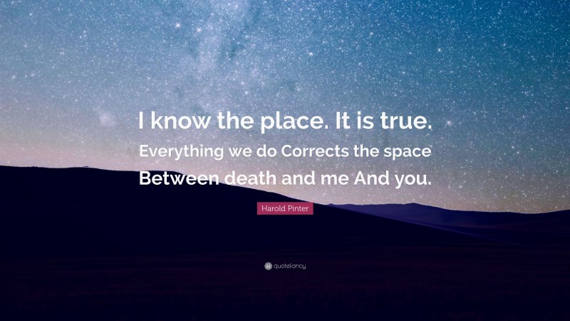 Harold Pinter Quote: “I know the place. It is true. Everything we do Corrects the space Between death and me And you.”