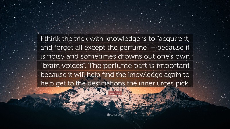 Alan Kay Quote: “I think the trick with knowledge is to “acquire it, and forget all except the perfume” – because it is noisy and sometimes drowns out one’s own “brain voices”. The perfume part is important because it will help find the knowledge again to help get to the destinations the inner urges pick.”
