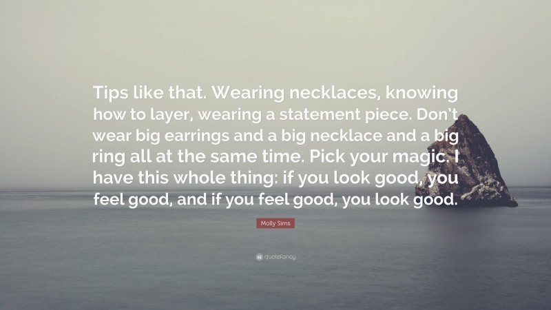 Molly Sims Quote: “Tips like that. Wearing necklaces, knowing how to layer, wearing a statement piece. Don’t wear big earrings and a big necklace and a big ring all at the same time. Pick your magic. I have this whole thing: if you look good, you feel good, and if you feel good, you look good.”