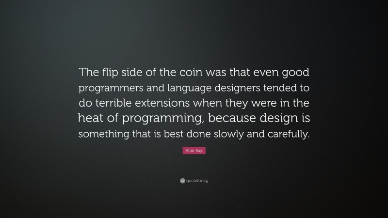 Alan Kay Quote: “The flip side of the coin was that even good programmers and language designers tended to do terrible extensions when they were in the heat of programming, because design is something that is best done slowly and carefully.”