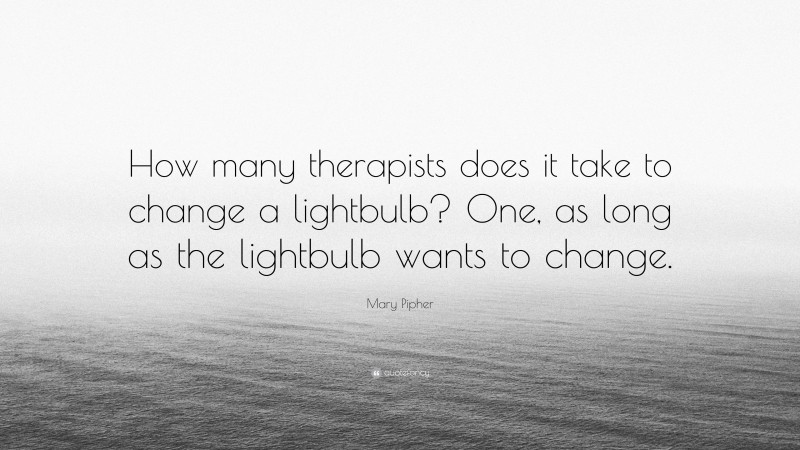 Mary Pipher Quote: “How many therapists does it take to change a lightbulb? One, as long as the lightbulb wants to change.”