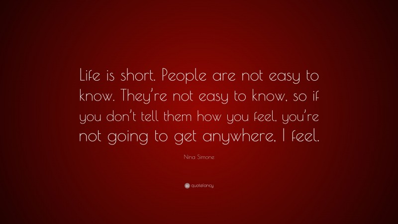 Nina Simone Quote: “Life is short. People are not easy to know. They’re not easy to know, so if you don’t tell them how you feel, you’re not going to get anywhere, I feel.”