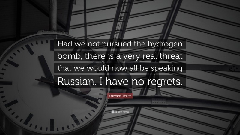 Edward Teller Quote: “Had we not pursued the hydrogen bomb, there is a very real threat that we would now all be speaking Russian. I have no regrets.”