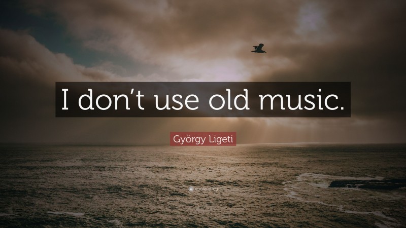 György Ligeti Quote: “I don’t use old music.”