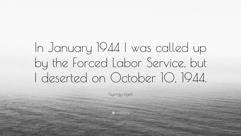 György Ligeti Quote: “In January 1944 I was called up by the Forced Labor Service, but I deserted on October 10, 1944.”