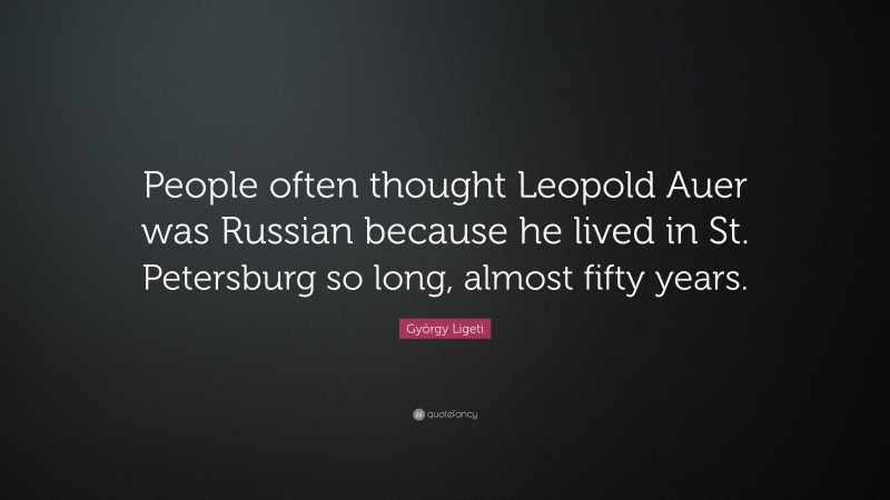 György Ligeti Quote: “People often thought Leopold Auer was Russian because he lived in St. Petersburg so long, almost fifty years.”