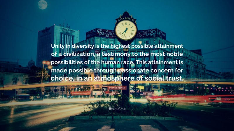 Michael Novak Quote: “Unity in diversity is the highest possible attainment of a civilization, a testimony to the most noble possibilities of the human race. This attainment is made possible through passionate concern for choice, in an atmosphere of social trust.”