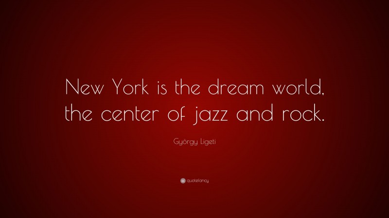 György Ligeti Quote: “New York is the dream world, the center of jazz and rock.”