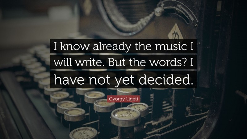 György Ligeti Quote: “I know already the music I will write. But the words? I have not yet decided.”