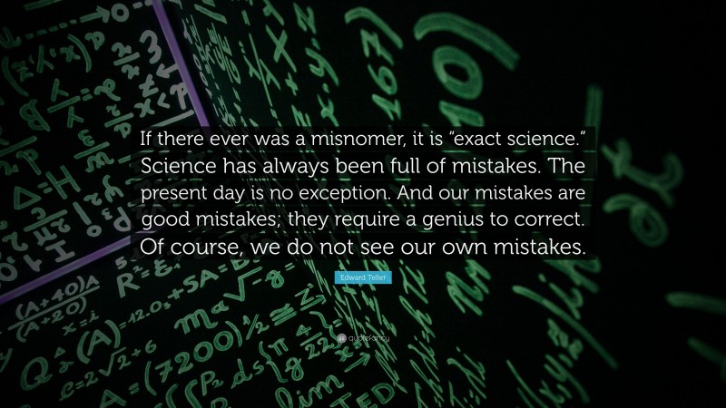 Edward Teller Quote: “If there ever was a misnomer, it is “exact science.” Science has always been full of mistakes. The present day is no exception. And our mistakes are good mistakes; they require a genius to correct. Of course, we do not see our own mistakes.”