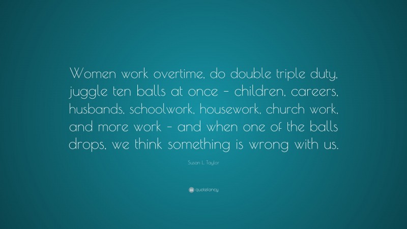 Susan L. Taylor Quote: “Women work overtime, do double triple duty, juggle ten balls at once – children, careers, husbands, schoolwork, housework, church work, and more work – and when one of the balls drops, we think something is wrong with us.”