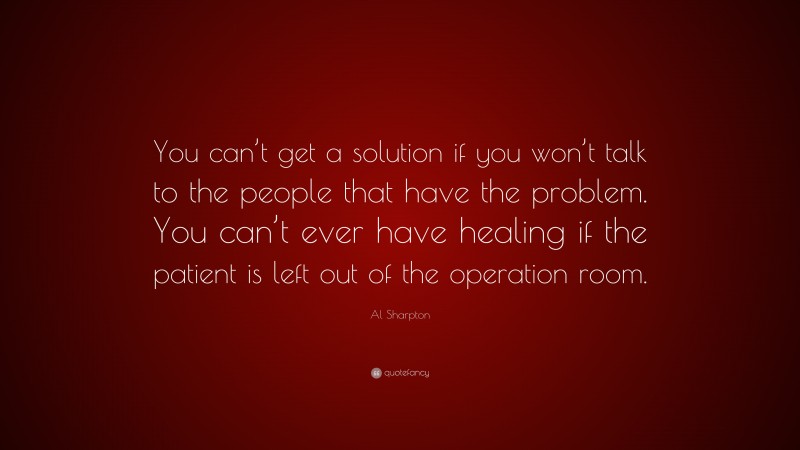 Al Sharpton Quote: “You can’t get a solution if you won’t talk to the people that have the problem. You can’t ever have healing if the patient is left out of the operation room.”