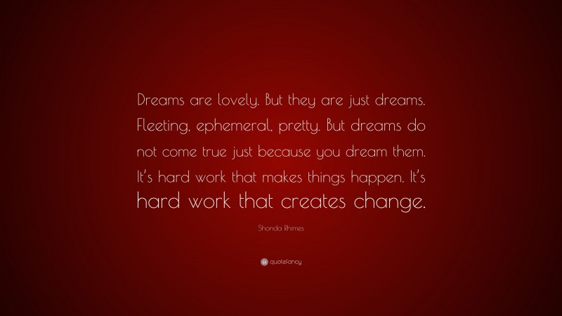Shonda Rhimes Quote: “Dreams are lovely. But they are just dreams. Fleeting, ephemeral, pretty. But dreams do not come true just because you dream them. It’s hard work that makes things happen. It’s hard work that creates change.”