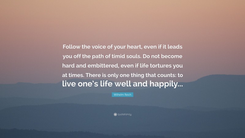 Wilhelm Reich Quote: “Follow the voice of your heart, even if it leads you off the path of timid souls. Do not become hard and embittered, even if life tortures you at times. There is only one thing that counts: to live one’s life well and happily...”