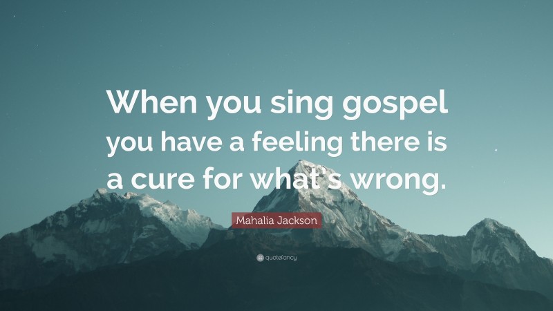 Mahalia Jackson Quote: “When you sing gospel you have a feeling there is a cure for what’s wrong.”