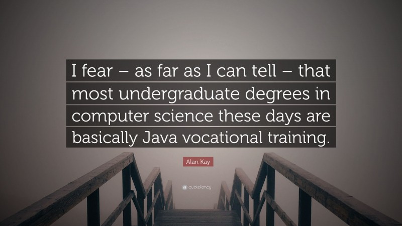 Alan Kay Quote: “I fear – as far as I can tell – that most undergraduate degrees in computer science these days are basically Java vocational training.”