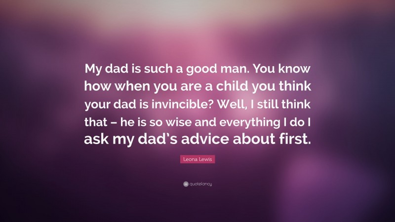 Leona Lewis Quote: “My dad is such a good man. You know how when you are a child you think your dad is invincible? Well, I still think that – he is so wise and everything I do I ask my dad’s advice about first.”