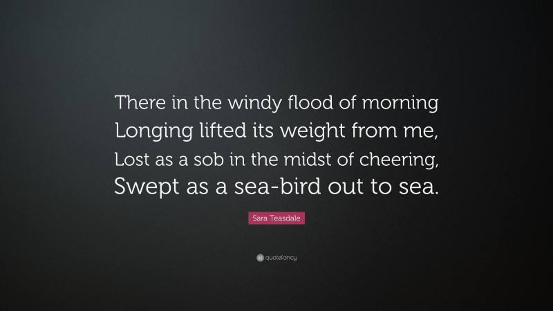 Sara Teasdale Quote: “There in the windy flood of morning Longing lifted its weight from me, Lost as a sob in the midst of cheering, Swept as a sea-bird out to sea.”