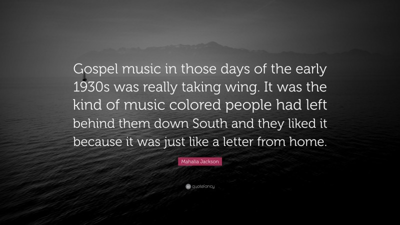Mahalia Jackson Quote: “Gospel music in those days of the early 1930s was really taking wing. It was the kind of music colored people had left behind them down South and they liked it because it was just like a letter from home.”