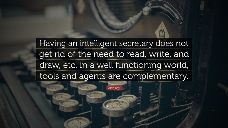Alan Kay Quote: “Having an intelligent secretary does not get rid of the need to read, write, and draw, etc. In a well functioning world, tools and agents are complementary.”