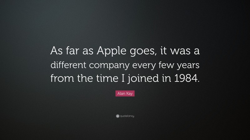 Alan Kay Quote: “As far as Apple goes, it was a different company every few years from the time I joined in 1984.”