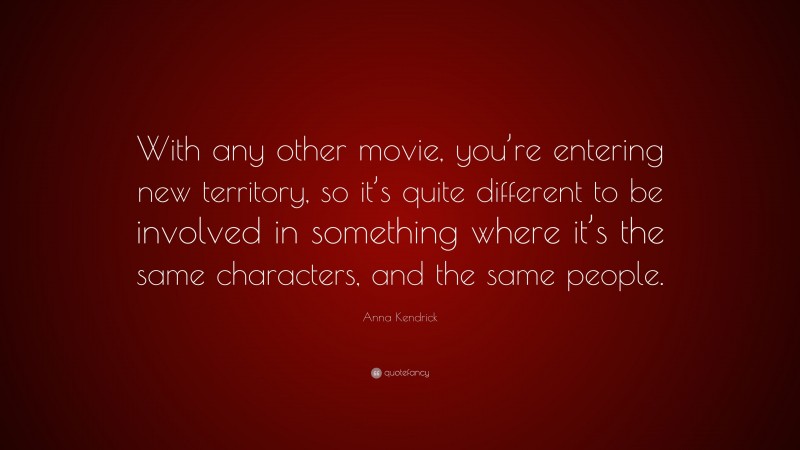 Anna Kendrick Quote: “With any other movie, you’re entering new territory, so it’s quite different to be involved in something where it’s the same characters, and the same people.”