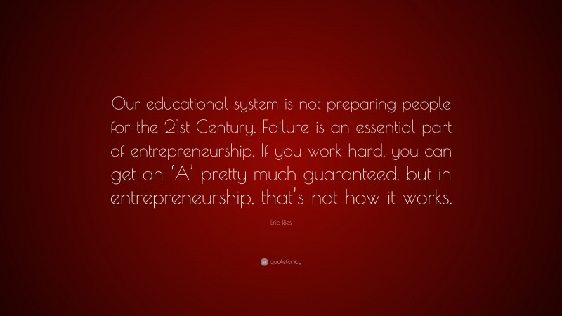 Eric Ries Quote: “Our educational system is not preparing people for the 21st Century. Failure is an essential part of entrepreneurship. If you work hard, you can get an ‘A’ pretty much guaranteed, but in entrepreneurship, that’s not how it works.”