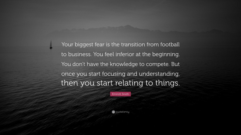 Emmitt Smith Quote: “Your biggest fear is the transition from football to business. You feel inferior at the beginning. You don’t have the knowledge to compete. But once you start focusing and understanding, then you start relating to things.”