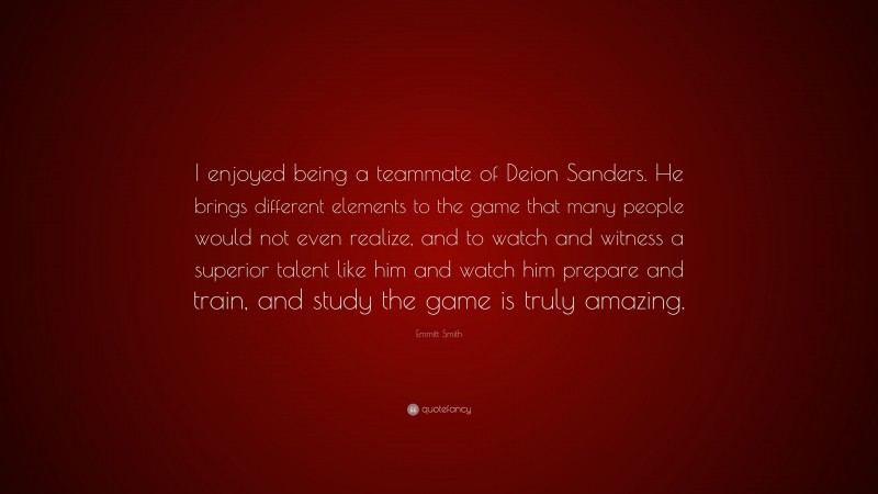 Emmitt Smith Quote: “I enjoyed being a teammate of Deion Sanders. He brings different elements to the game that many people would not even realize, and to watch and witness a superior talent like him and watch him prepare and train, and study the game is truly amazing.”