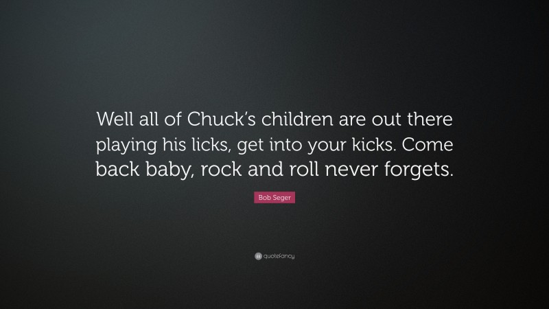 Bob Seger Quote: “Well all of Chuck’s children are out there playing his licks, get into your kicks. Come back baby, rock and roll never forgets.”