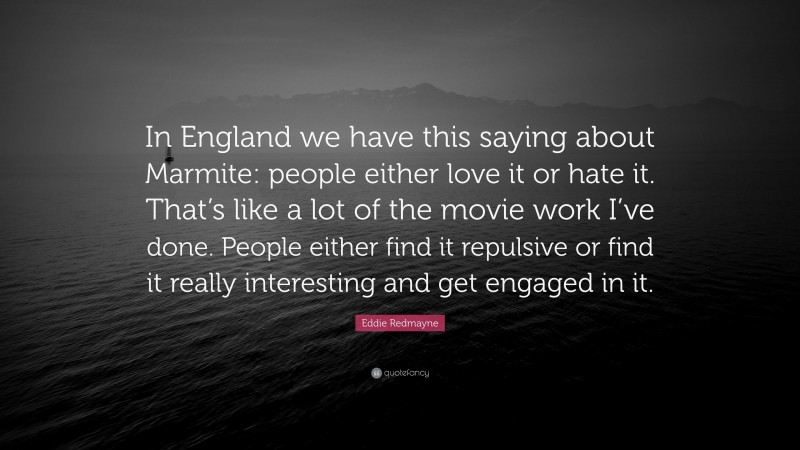 Eddie Redmayne Quote: “In England we have this saying about Marmite: people either love it or hate it. That’s like a lot of the movie work I’ve done. People either find it repulsive or find it really interesting and get engaged in it.”