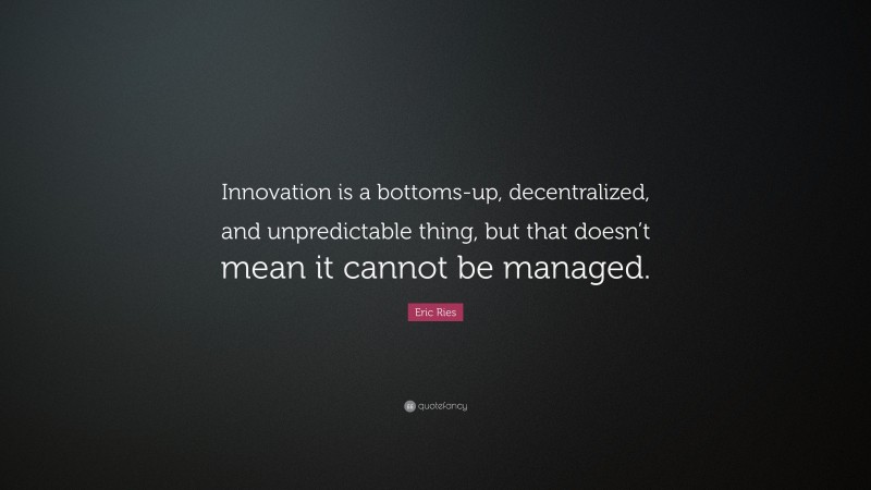 Eric Ries Quote: “Innovation is a bottoms-up, decentralized, and unpredictable thing, but that doesn’t mean it cannot be managed.”