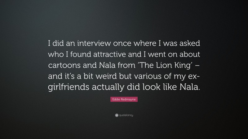 Eddie Redmayne Quote: “I did an interview once where I was asked who I found attractive and I went on about cartoons and Nala from ‘The Lion King’ – and it’s a bit weird but various of my ex-girlfriends actually did look like Nala.”