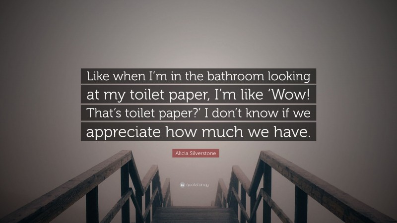 Alicia Silverstone Quote: “Like when I’m in the bathroom looking at my toilet paper, I’m like ‘Wow! That’s toilet paper?’ I don’t know if we appreciate how much we have.”