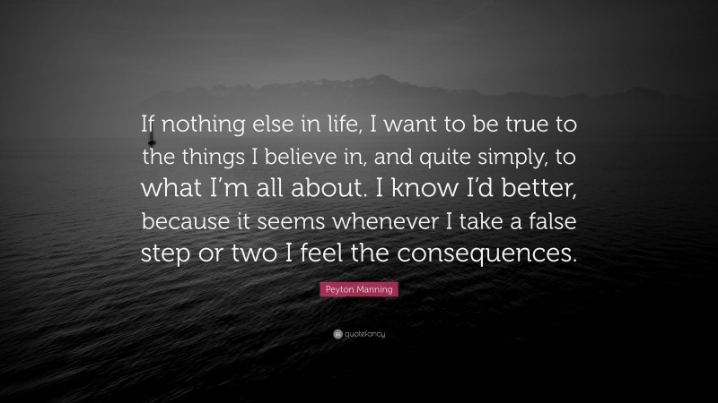 Peyton Manning Quote: “If nothing else in life, I want to be true to the things I believe in, and quite simply, to what I’m all about. I know I’d better, because it seems whenever I take a false step or two I feel the consequences.”