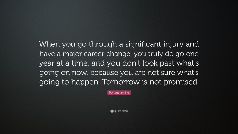 Peyton Manning Quote: “When you go through a significant injury and have a major career change, you truly do go one year at a time, and you don’t look past what’s going on now, because you are not sure what’s going to happen. Tomorrow is not promised.”