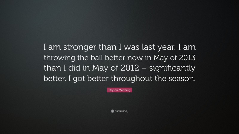 Peyton Manning Quote: “I am stronger than I was last year. I am throwing the ball better now in May of 2013 than I did in May of 2012 – significantly better. I got better throughout the season.”