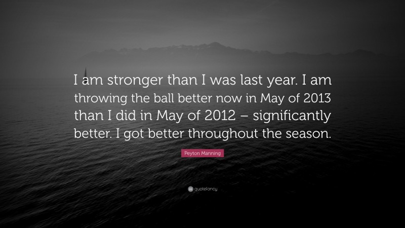 Peyton Manning Quote: “I am stronger than I was last year. I am throwing the ball better now in May of 2013 than I did in May of 2012 – significantly better. I got better throughout the season.”