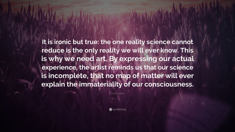 Jonah Lehrer Quote: “It is ironic but true: the one reality science cannot reduce is the only reality we will ever know. This is why we need art. By expressing our actual experience, the artist reminds us that our science is incomplete, that no map of matter will ever explain the immateriality of our consciousness.”