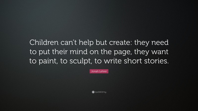Jonah Lehrer Quote: “Children can’t help but create: they need to put their mind on the page, they want to paint, to sculpt, to write short stories.”
