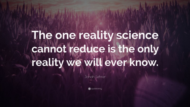 Jonah Lehrer Quote: “The one reality science cannot reduce is the only reality we will ever know.”