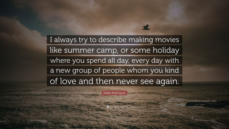 Eddie Redmayne Quote: “I always try to describe making movies like summer camp, or some holiday where you spend all day, every day with a new group of people whom you kind of love and then never see again.”