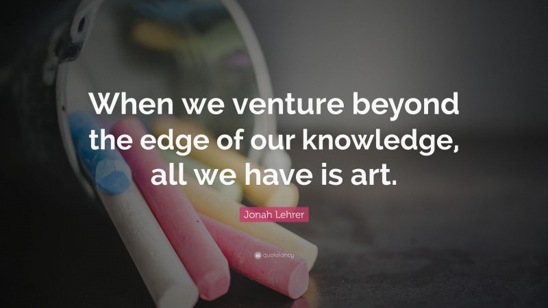 Jonah Lehrer Quote: “When we venture beyond the edge of our knowledge, all we have is art.”