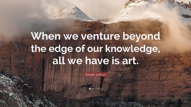 Jonah Lehrer Quote: “When we venture beyond the edge of our knowledge, all we have is art.”