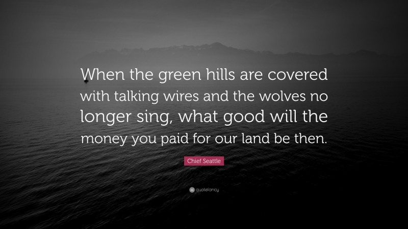 Chief Seattle Quote: “When the green hills are covered with talking wires and the wolves no longer sing, what good will the money you paid for our land be then.”