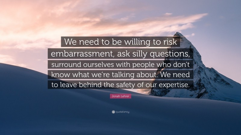 Jonah Lehrer Quote: “We need to be willing to risk embarrassment, ask silly questions, surround ourselves with people who don’t know what we’re talking about. We need to leave behind the safety of our expertise.”