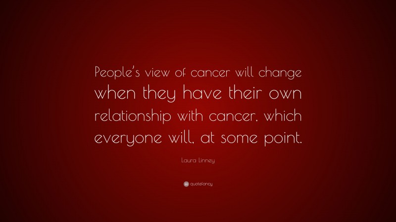 Laura Linney Quote: “People’s view of cancer will change when they have their own relationship with cancer, which everyone will, at some point.”